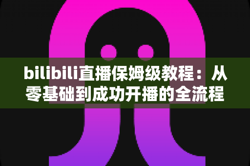 bilibili直播保姆级教程:从零基础到成功开播的全流程实战指南,新手也能一次学会! bilibili直播保姆级教程:从零基础到成功开播的全流程实战指南,新手也能一次学会!