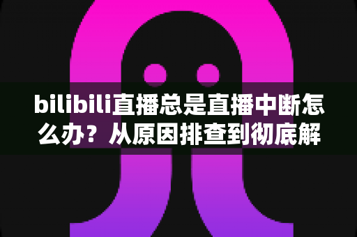 bilibili直播总是直播中断怎么办？从原因排查到彻底解决的全流程指南