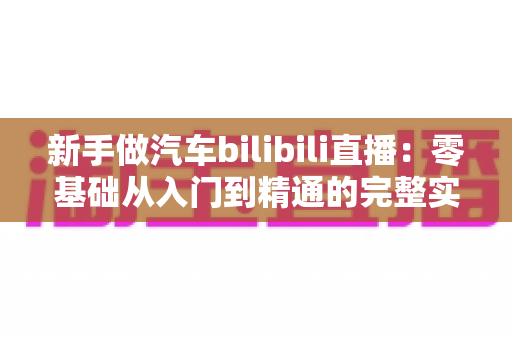 新手做汽车bilibili直播：零基础从入门到精通的完整实战攻略