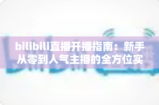 bilibili直播开播指南：新手从零到人气主播的全方位实战攻略
