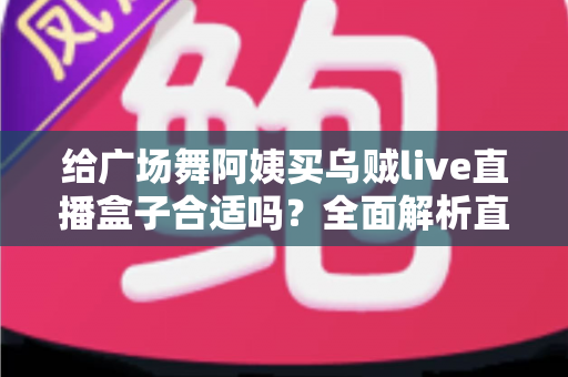 给广场舞阿姨买乌贼live直播盒子合适吗?全面解析直播设备选购与使用体验 给广场舞阿姨买乌贼live直播盒子合适吗?全面解析直播设备选购与使用体验