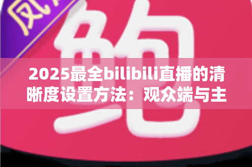 2025最全bilibili直播的清晰度设置方法:观众端与主播端一站式完整教程 2025最全bilibili直播的清晰度设置方法:观众端与主播端一站式完整教程