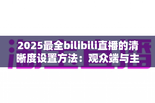 2025最全bilibili直播的清晰度设置方法：观众端与主播端一站式完整教程
