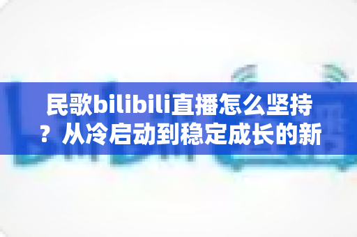 民歌bilibili直播怎么坚持？从冷启动到稳定成长的新人主播全流程实战指南