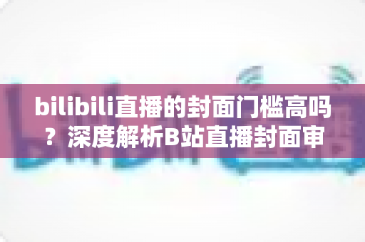 bilibili直播的封面门槛高吗？深度解析B站直播封面审核标准与高效优化方案