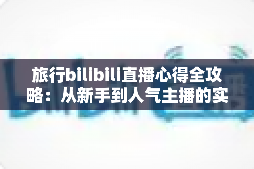 旅行bilibili直播心得全攻略：从新手到人气主播的实战经验与避坑指南