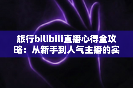旅行bilibili直播心得全攻略：从新手到人气主播的实战经验与避坑指南
