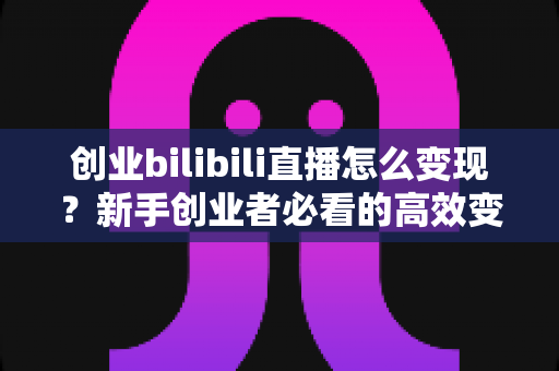 创业bilibili直播怎么变现？新手创业者必看的高效变现指南