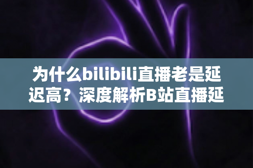 为什么bilibili直播老是延迟高?深度解析B站直播延迟的真正原因与实用优化方案 为什么bilibili直播老是延迟高?深度解析B站直播延迟的真正原因与实用优化方案