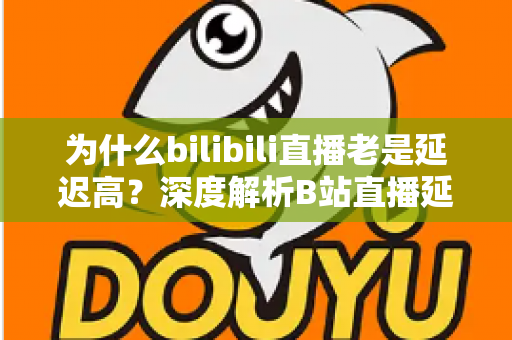 为什么bilibili直播老是延迟高？深度解析B站直播延迟的真正原因与实用优化方案