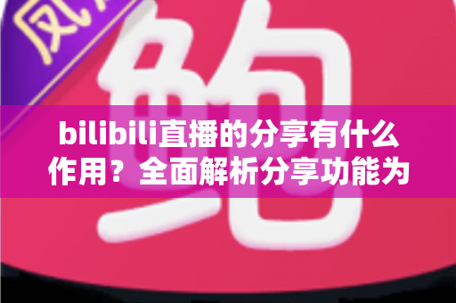 bilibili直播的分享有什么作用?全面解析分享功能为直播间带来的流量密码与成长价值 bilibili直播的分享有什么作用?全面解析分享功能为直播间带来的流量密码与成长价值