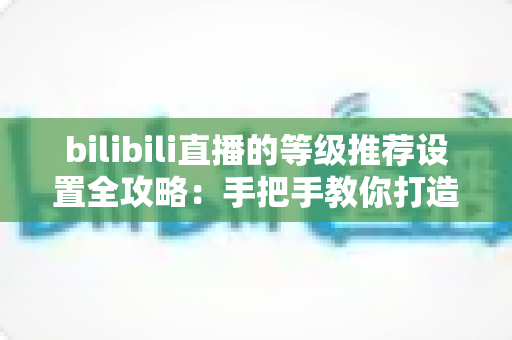 bilibili直播的等级推荐设置全攻略:手把手教你打造高质量互动直播间 bilibili直播的等级推荐设置全攻略:手把手教你打造高质量互动直播间