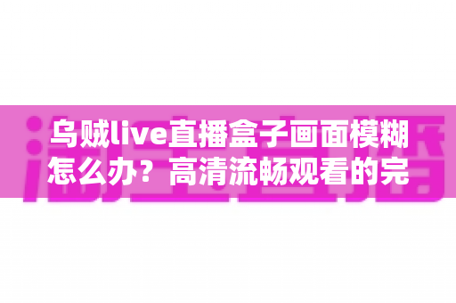 乌贼live直播盒子画面模糊怎么办?高清流畅观看的完整排查与优化指南 乌贼live直播盒子画面模糊怎么办?高清流畅观看的完整排查与优化指南
