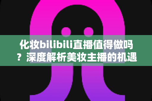 化妆bilibili直播值得做吗?深度解析美妆主播的机遇、挑战与变现前景 化妆bilibili直播值得做吗?深度解析美妆主播的机遇、挑战与变现前景
