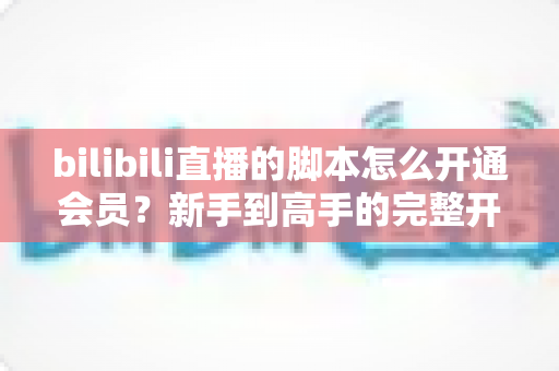 bilibili直播的脚本怎么开通会员？新手到高手的完整开通指南与避坑攻略