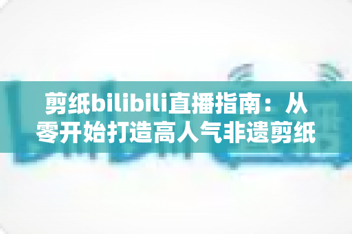 剪纸bilibili直播指南：从零开始打造高人气非遗剪纸直播间的完整攻略