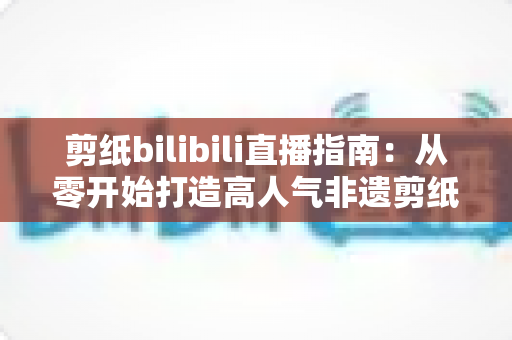 剪纸bilibili直播指南：从零开始打造高人气非遗剪纸直播间的完整攻略