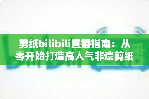 剪纸bilibili直播指南：从零开始打造高人气非遗剪纸直播间的完整攻略