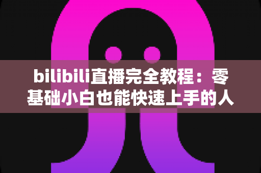 bilibili直播完全教程:零基础小白也能快速上手的人气主播养成指南 bilibili直播完全教程:零基础小白也能快速上手的人气主播养成指南