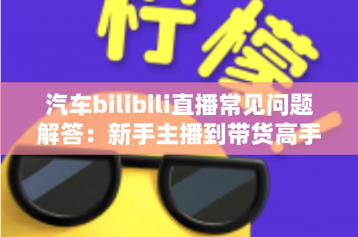 汽车bilibili直播常见问题解答：新手主播到带货高手的全方位实战指南