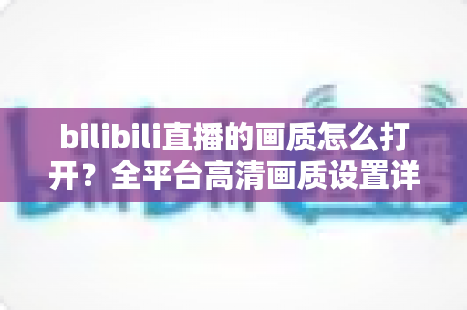 bilibili直播的画质怎么打开?全平台高清画质设置详解,看直播不再模糊! bilibili直播的画质怎么打开?全平台高清画质设置详解,看直播不再模糊!