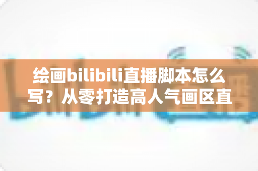 绘画bilibili直播脚本怎么写？从零打造高人气画区直播间的完整指南