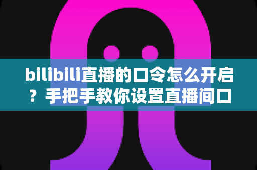 bilibili直播的口令怎么开启?手把手教你设置直播间口令的完整教程与实用指南 bilibili直播的口令怎么开启?手把手教你设置直播间口令的完整教程与实用指南