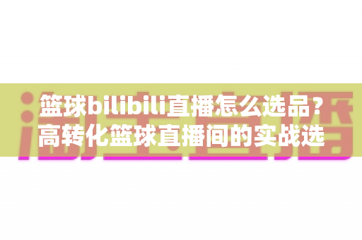 篮球bilibili直播怎么选品?高转化篮球直播间的实战选品全攻略 篮球bilibili直播怎么选品?高转化篮球直播间的实战选品全攻略
