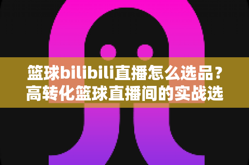 篮球bilibili直播怎么选品?高转化篮球直播间的实战选品全攻略 篮球bilibili直播怎么选品?高转化篮球直播间的实战选品全攻略