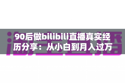 90后做bilibili直播真实经历分享：从小白到月入过万，一位90后UP主的心路历程全记录