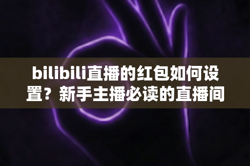 bilibili直播的红包如何设置?新手主播必读的直播间红包设置全攻略 bilibili直播的红包如何设置?新手主播必读的直播间红包设置全攻略