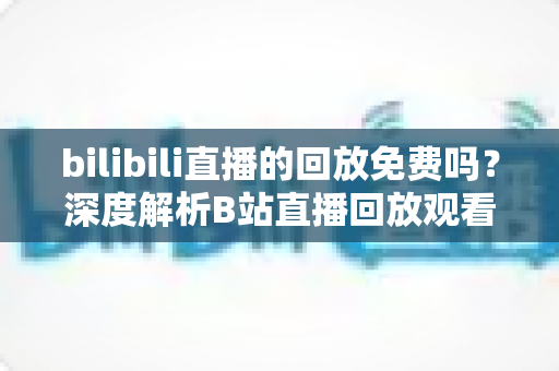 bilibili直播的回放免费吗?深度解析B站直播回放观看规则、限制条件与实用技巧 bilibili直播的回放免费吗?深度解析B站直播回放观看规则、限制条件与实用技巧