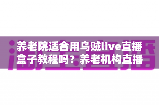 养老院适合用乌贼live直播盒子教程吗？养老机构直播设备应用全解析