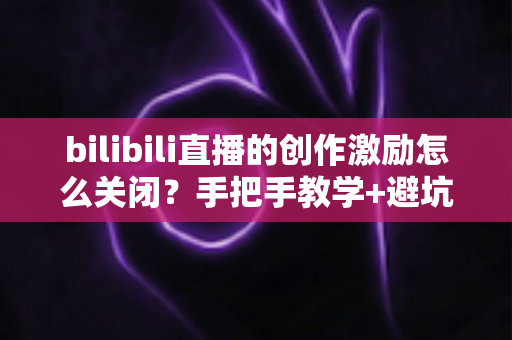 bilibili直播的创作激励怎么关闭?手把手教学+避坑指南+FAQ一站式全解析 bilibili直播的创作激励怎么关闭?手把手教学+避坑指南+FAQ一站式全解析