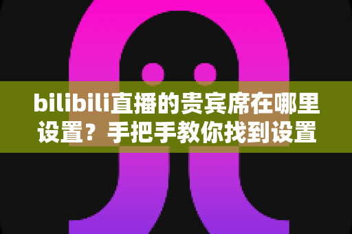 bilibili直播的贵宾席在哪里设置?手把手教你找到设置入口,轻松打造高人气直播间 bilibili直播的贵宾席在哪里设置?手把手教你找到设置入口,轻松打造高人气直播间