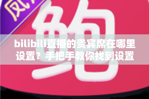 bilibili直播的贵宾席在哪里设置？手把手教你找到设置入口，轻松打造高人气直播间