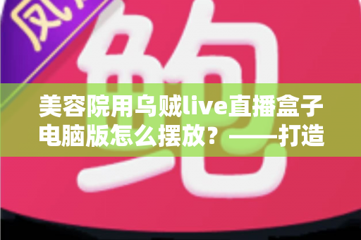 美容院用乌贼live直播盒子电脑版怎么摆放?——打造高转化美业直播间的完整摆放布局指南 美容院用乌贼live直播盒子电脑版怎么摆放?——打造高转化美业直播间的完整摆放布局指南