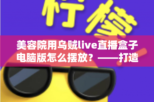 美容院用乌贼live直播盒子电脑版怎么摆放?——打造高转化美业直播间的完整摆放布局指南 美容院用乌贼live直播盒子电脑版怎么摆放?——打造高转化美业直播间的完整摆放布局指南