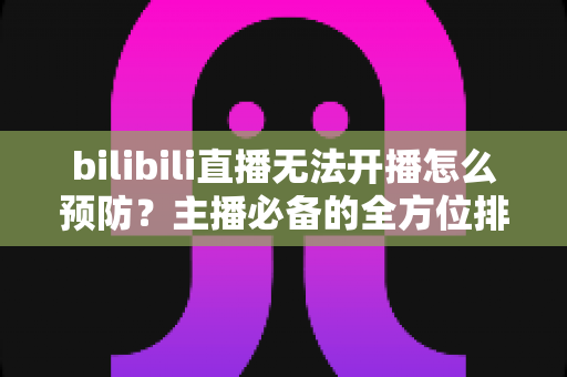bilibili直播无法开播怎么预防?主播必备的全方位排查与预防指南 bilibili直播无法开播怎么预防?主播必备的全方位排查与预防指南