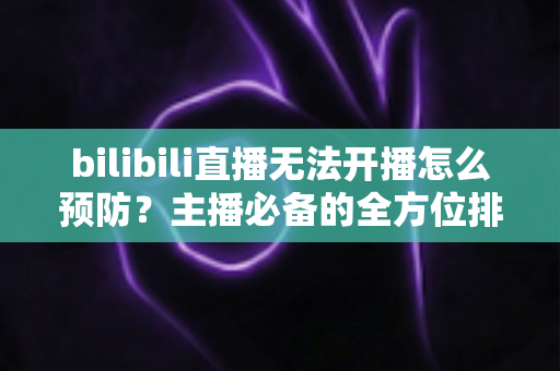 bilibili直播无法开播怎么预防？主播必备的全方位排查与预防指南