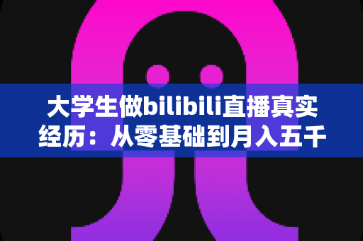 大学生做bilibili直播真实经历:从零基础到月入五千的完整心路历程 大学生做bilibili直播真实经历:从零基础到月入五千的完整心路历程