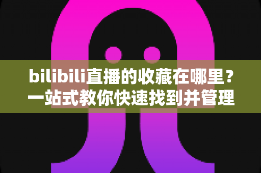 bilibili直播的收藏在哪里？一站式教你快速找到并管理直播收藏的完整攻略