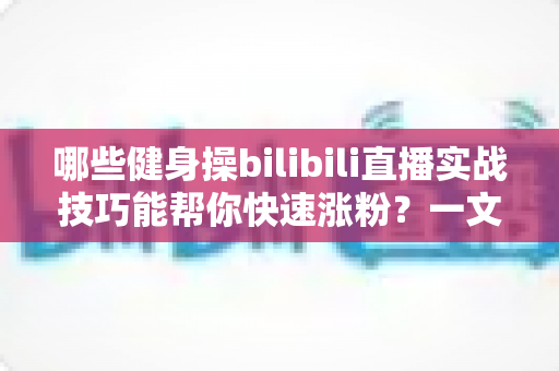 哪些健身操bilibili直播实战技巧能帮你快速涨粉?一文读懂直播全流程 哪些健身操bilibili直播实战技巧能帮你快速涨粉?一文读懂直播全流程