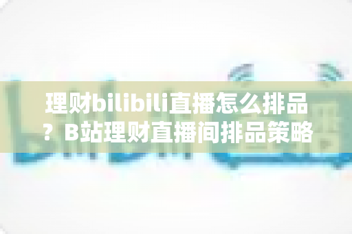 理财bilibili直播怎么排品?B站理财直播间排品策略与实操全攻略 理财bilibili直播怎么排品?B站理财直播间排品策略与实操全攻略