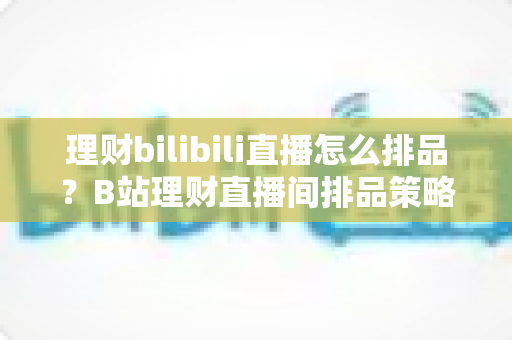理财bilibili直播怎么排品?B站理财直播间排品策略与实操全攻略 理财bilibili直播怎么排品?B站理财直播间排品策略与实操全攻略