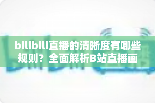 bilibili直播的清晰度有哪些规则？全面解析B站直播画质分级与解锁条件