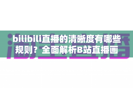 bilibili直播的清晰度有哪些规则？全面解析B站直播画质分级与解锁条件