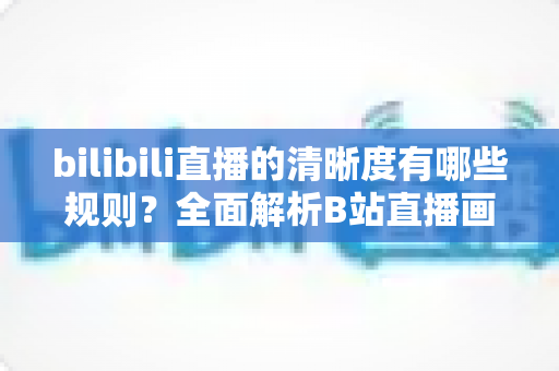 bilibili直播的清晰度有哪些规则？全面解析B站直播画质分级与解锁条件