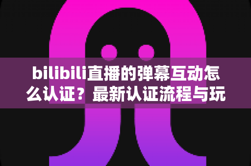 bilibili直播的弹幕互动怎么认证?最新认证流程与玩法开通全攻略 bilibili直播的弹幕互动怎么认证?最新认证流程与玩法开通全攻略