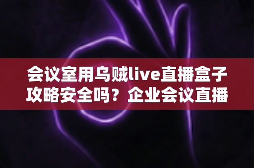 会议室用乌贼live直播盒子攻略安全吗？企业会议直播安全性与实操指南全面解析